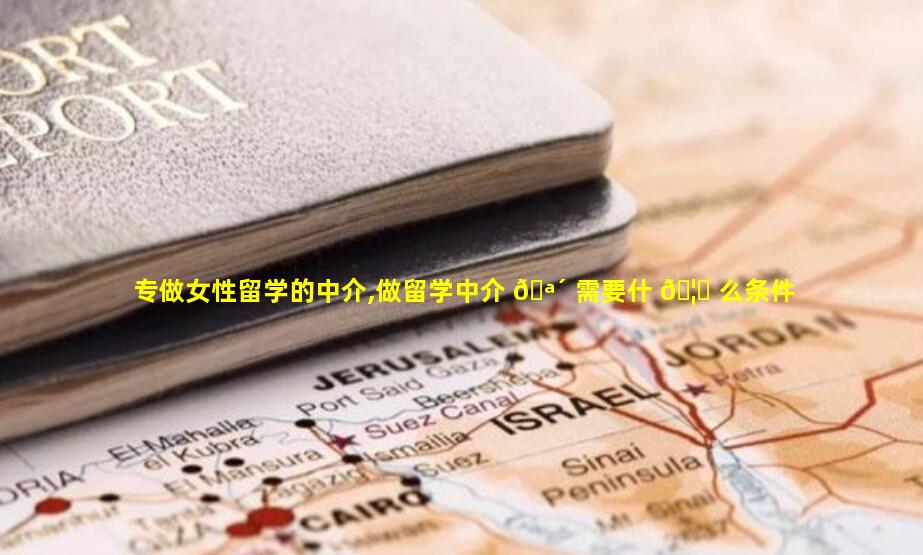 专做女性留学的中介,做留学中介 🪴 需要什 🦟 么条件